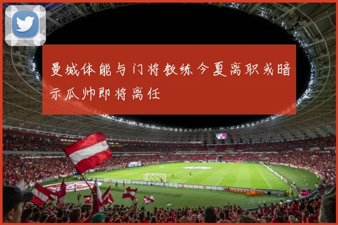 曼城体能与门将教练今夏离职或暗示瓜帅即将离任